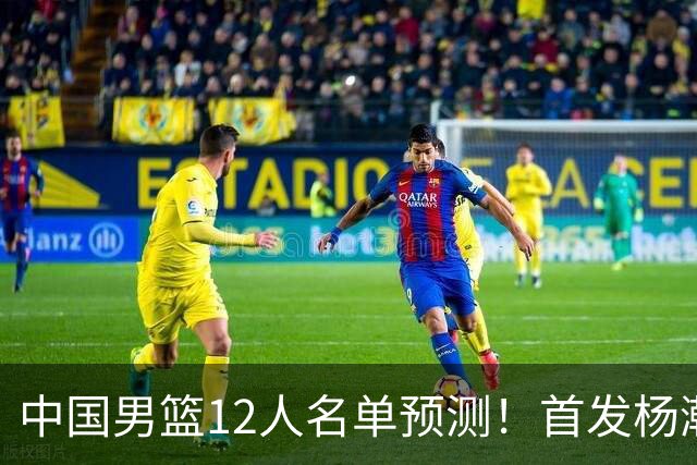 中国男篮12人名单预测！首发杨瀚森王俊杰继伟领衔，内线锋线很强